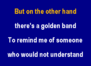 But on the other hand
there's a golden band
To remind me of someone

who would not understand