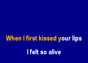 When I first kissed your lips

lfelt so alive