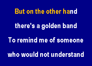 But on the other hand
there's a golden band
To remind me of someone

who would not understand