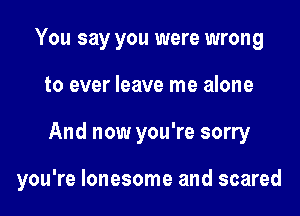 You say you were wrong
to ever leave me alone

And now you're sorry

you're lonesome and scared