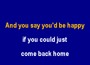 And you say you'd be happy

if you could just

come back home