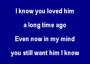 I know you loved him

a long time ago

Even now in my mind

you still want him I know