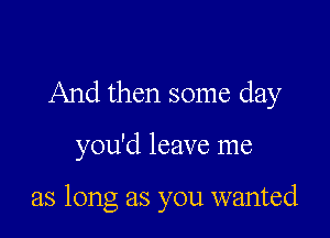 And then some day

you'd leave me

as long as you wanted