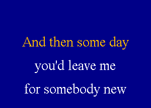 And then some day

you'd leave me

for somebody new