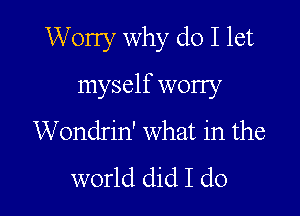 Worry why do I let

myself worry

Wondrin' What in the

world did I do