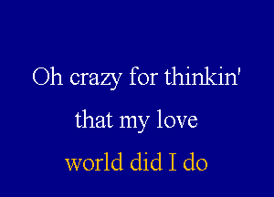 Oh crazy for thinkin'

that my love
world did I do