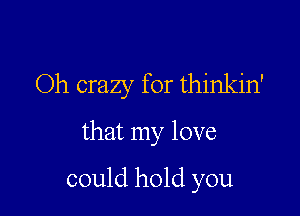 Oh crazy for thinkin'

that my love

could hold you