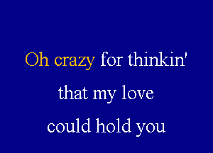 Oh crazy for thinkin'

that my love

could hold you