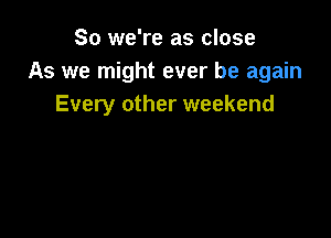 So we're as close
As we might ever be again
Every other weekend