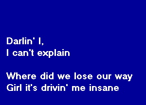 Darlin' l,
I can't explain

Where did we lose our way
Girl it's drivin' me insane