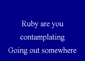 Ruby are you

contamplating

Going out somewhere