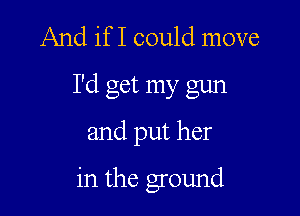 And if I could move
I'd get my gun

and put her

in the ground