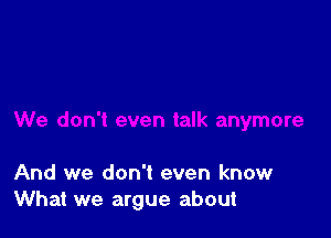 And we don't even know
What we argue about