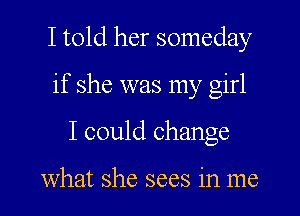 I told her someday
if she was my girl
I could change

what she sees in me