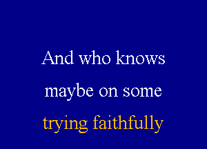 And who knows

maybe on some

trying faithfully
