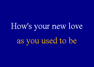 How's your new love

as you used to be