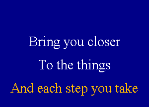Bring you closer

To the things

And each step you take