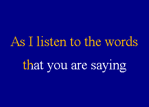 As I listen to the words

that you are saying