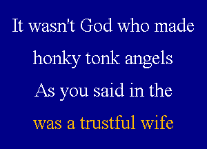 It wasn't God who made
honky tonk angels
As you said in the

was a trustful wife