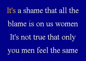 It's a shame that all the
blame is on us women
It's not true that only

you men feel the same