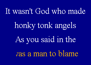 It wasn't God who made
honky tonk angels
As you said in the

was a man to blame