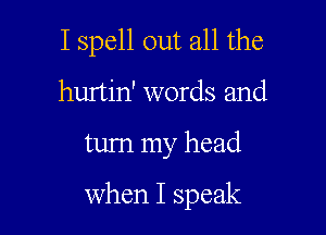 I spell out all the
hurtin' words and

turn my head

When I speak