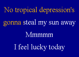 N0 tropical depression's
gonna steal my sun away
Mnmmm

I feel lucky today