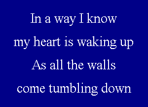 In a way I know
my heart is waking up
As all the walls

come tumbling down