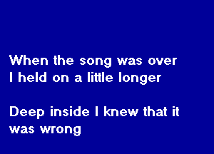 When the song was over

I held on a little longer

Deep inside I knew that it
was wrong