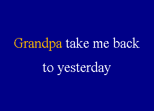 Grandpa take me back

to yesterday