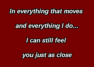 In everything that moves

and everything I do...

I can stiil fee!

you fmt as close