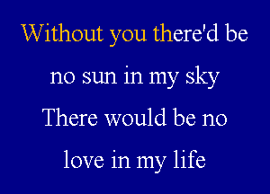 Without you there'd be
no sun in my sky

There would be no

love in my life