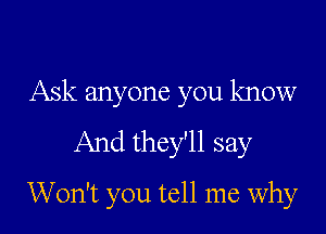 Ask anyone you know

And they'll say
Won't you tell me why