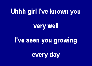 Uhhh girl I've known you

very well

I've seen you growing

every day