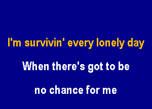 I'm survivin' every lonely day

When there's got to be

no chance for me