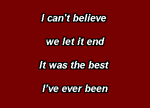 I can 'I believe

we let it end

It was the best

I've ever been