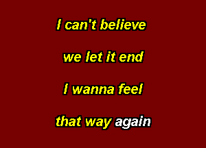 I can 'I believe
we let it end

I wanna feel

that way again