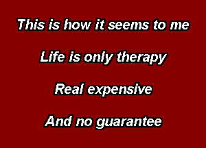 This is how it seems to me

Life is only therapy

Rea! expensive

And no guarantee
