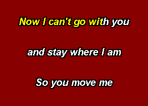 Now I can't go with you

and stay where I am

So you move me