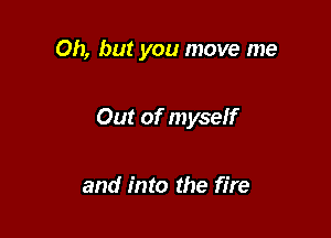 Oh, but you move me

Out of myself

and into the fire