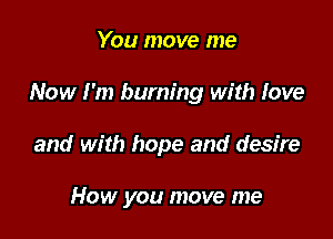 You move me

Now I'm burning with love

and with hope and desire

How you move me