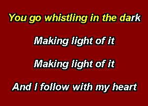 You go whistling in the dark
Making light of it

Making light of it

And I follow with my heart