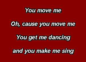 You move me
Oh, cause you move me

You get me dancing

and you make me sing