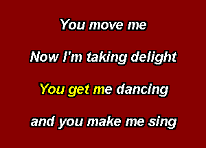 You move me
Now I'm taking delight

You get me dancing

and you make me sing