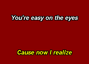 You're easy on the eyes

Cause now I realize