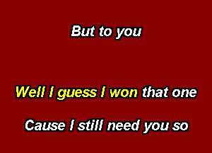 But to you

Well I guess I won that one

Cause lstill need you so