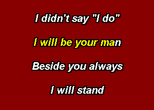 I didn't say I do 

I will be your man

Beside you always

I will stand