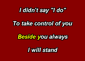 I didn't say I do 

To take control of you

Beside you always

I will stand