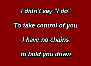 I didn't say I do 

To take control of you

I have no chains

to hold you down