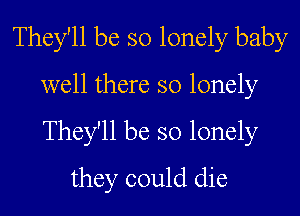 They'll be so lonely baby
well there so lonely
They'll be so lonely

they could die